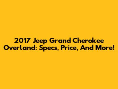 2017 Jeep Grand Cherokee Overland: Specs, Price, And More!