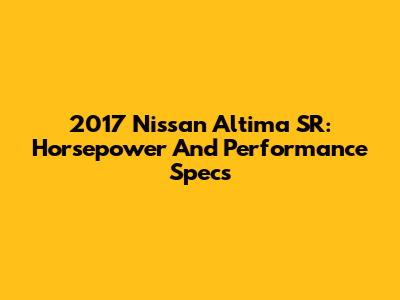 2017 Nissan Altima SR: Horsepower And Performance Specs