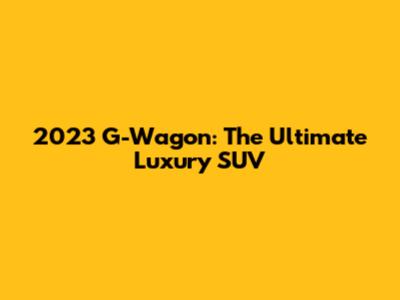 2023 G-Wagon: The Ultimate Luxury SUV