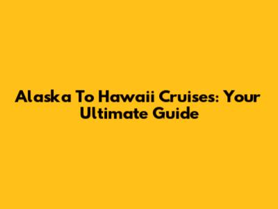 Alaska To Hawaii Cruises: Your Ultimate Guide