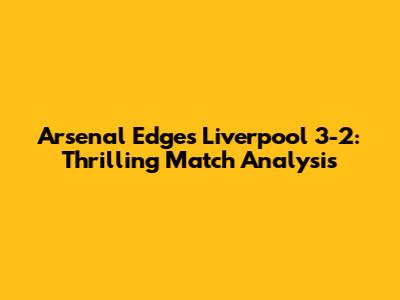 Arsenal Edges Liverpool 3-2: Thrilling Match Analysis