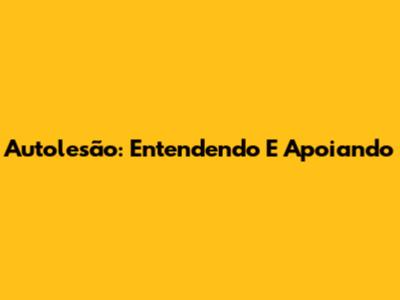 Autolesão: Entendendo E Apoiando