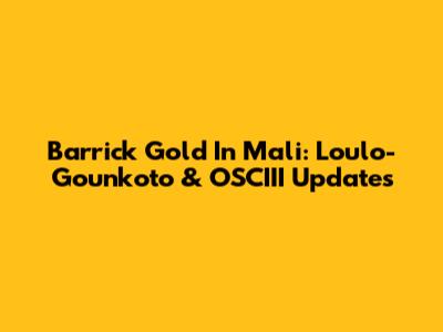 Barrick Gold In Mali: Loulo-Gounkoto & OSCIII Updates