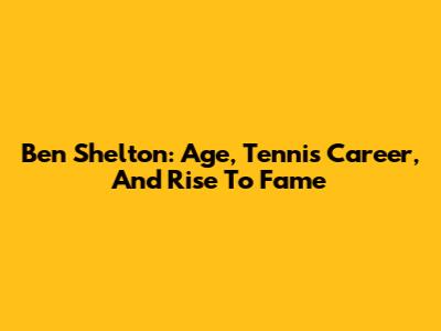 Ben Shelton: Age, Tennis Career, And Rise To Fame