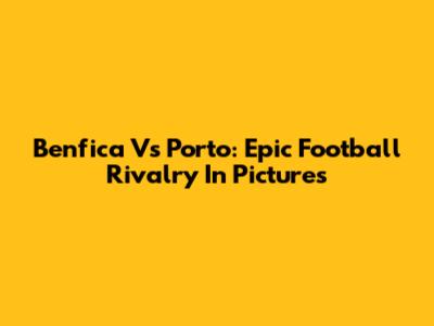 Benfica Vs Porto: Epic Football Rivalry In Pictures