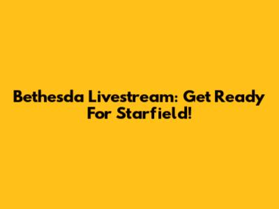 Bethesda Livestream: Get Ready For Starfield!