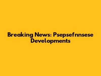 Breaking News: Psepsefnnsese Developments