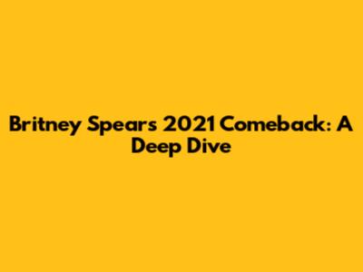 Britney Spears' 2021 Comeback: A Deep Dive