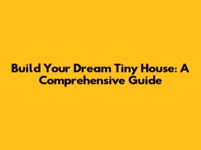 Build Your Dream Tiny House: A Comprehensive Guide