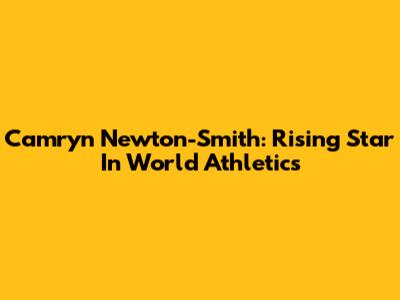 Camryn Newton-Smith: Rising Star In World Athletics