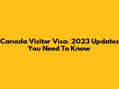 Canada Visitor Visa: 2023 Updates You Need To Know
