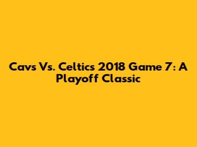 Cavs Vs. Celtics 2018 Game 7: A Playoff Classic