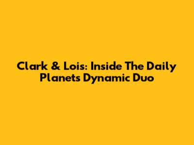 Clark & Lois: Inside The Daily Planet's Dynamic Duo