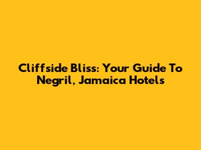 Cliffside Bliss: Your Guide To Negril, Jamaica Hotels