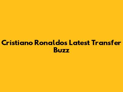 Cristiano Ronaldo's Latest Transfer Buzz