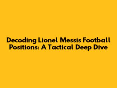 Decoding Lionel Messi's Football Positions: A Tactical Deep Dive