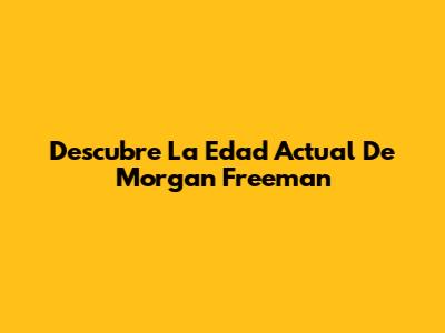 Descubre La Edad Actual De Morgan Freeman