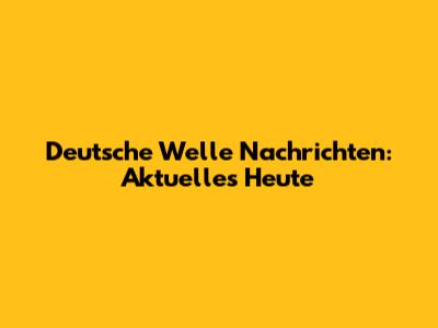 Deutsche Welle Nachrichten: Aktuelles Heute