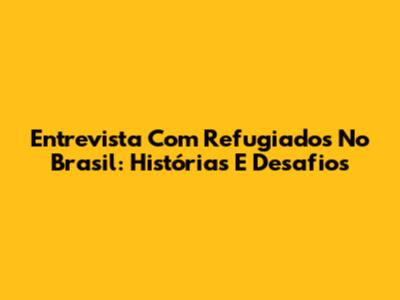 Entrevista Com Refugiados No Brasil: Histórias E Desafios