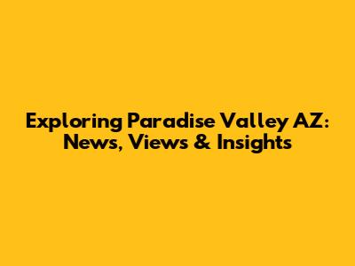 Exploring Paradise Valley AZ: News, Views & Insights