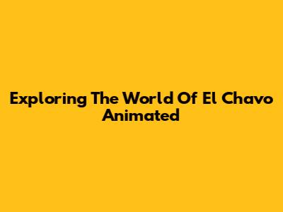 Exploring The World Of El Chavo Animated