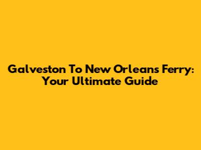 Galveston To New Orleans Ferry: Your Ultimate Guide