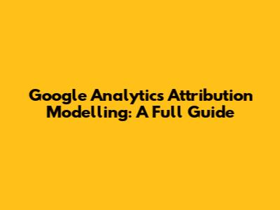 Google Analytics Attribution Modelling: A Full Guide