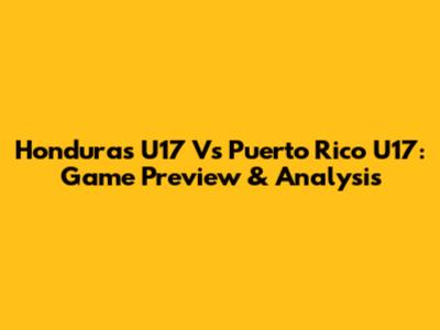 Honduras U17 Vs Puerto Rico U17: Game Preview & Analysis