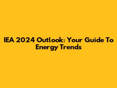 IEA 2024 Outlook: Your Guide To Energy Trends