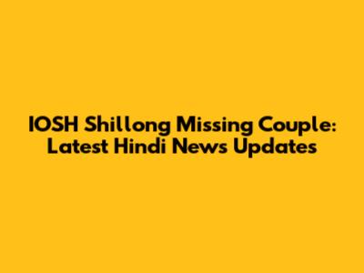 IOSH Shillong Missing Couple: Latest Hindi News Updates