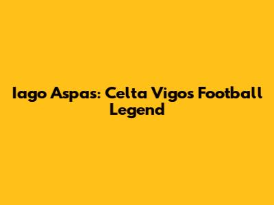 Iago Aspas: Celta Vigo's Football Legend