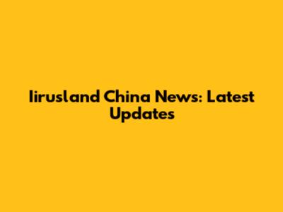 Iirusland China News: Latest Updates