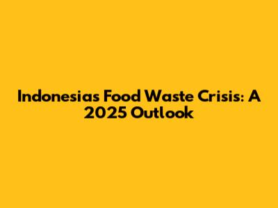 Indonesia's Food Waste Crisis: A 2025 Outlook