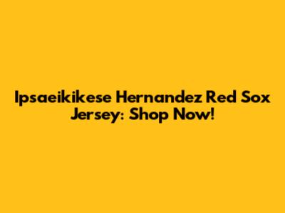 Ipsaeikikese Hernandez Red Sox Jersey: Shop Now!