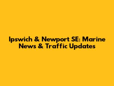 Ipswich & Newport SE: Marine News & Traffic Updates