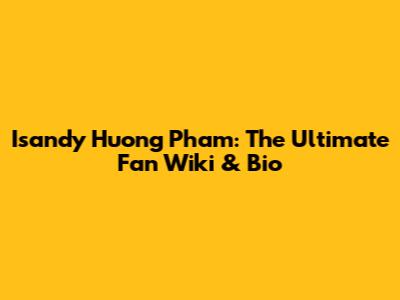 Isandy Huong Pham: The Ultimate Fan Wiki & Bio