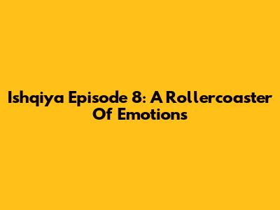 Ishqiya Episode 8: A Rollercoaster Of Emotions