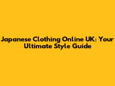 Japanese Clothing Online UK: Your Ultimate Style Guide