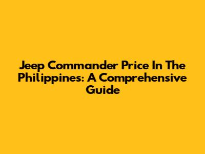 Jeep Commander Price In The Philippines: A Comprehensive Guide