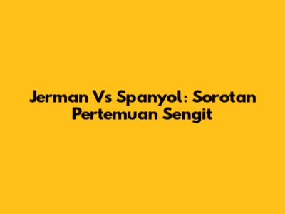 Jerman Vs Spanyol: Sorotan Pertemuan Sengit