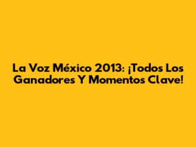 La Voz México 2013: ¡Todos Los Ganadores Y Momentos Clave!