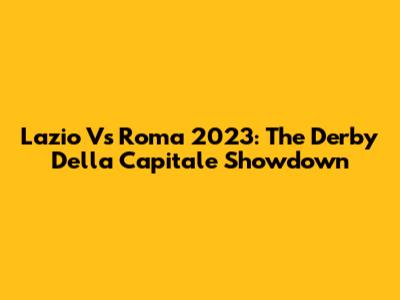 Lazio Vs Roma 2023: The Derby Della Capitale Showdown