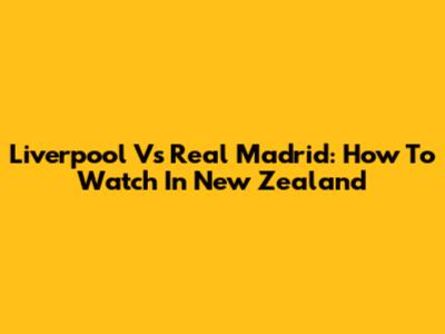 Liverpool Vs Real Madrid: How To Watch In New Zealand