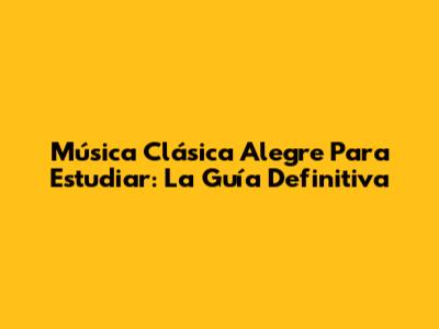 Música Clásica Alegre Para Estudiar: La Guía Definitiva