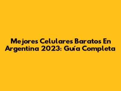 Mejores Celulares Baratos En Argentina 2023: Guía Completa