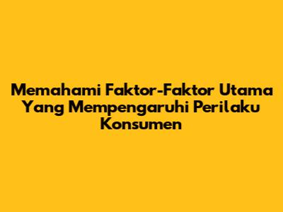 Memahami Faktor-Faktor Utama Yang Mempengaruhi Perilaku Konsumen