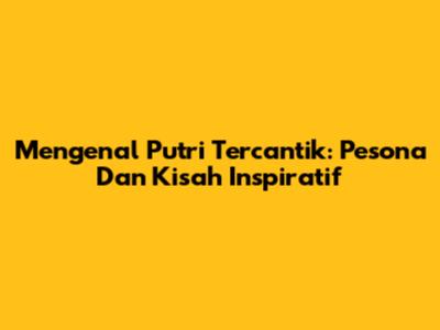 Mengenal Putri Tercantik: Pesona Dan Kisah Inspiratif