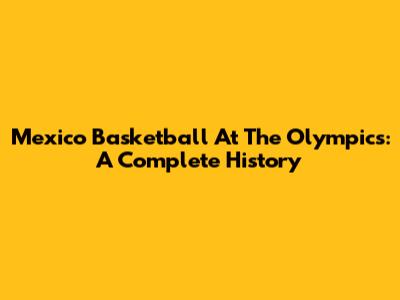 Mexico Basketball At The Olympics: A Complete History