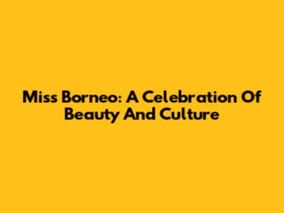 Miss Borneo: A Celebration Of Beauty And Culture