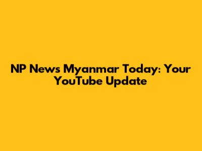 NP News Myanmar Today: Your YouTube Update
